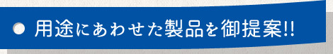 用途にあわせた製品を御提案!!