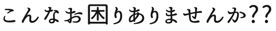 こんなお困りありませんか??